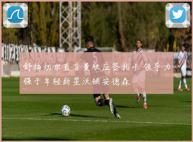 舒梅切尔直言曼联应签扎卡 领导力强于年轻新星沃顿安德森