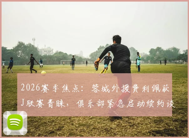 2026赛季焦点：蓉城外援费利佩获J联赛青睐，俱乐部紧急启动续约谈判，球员未来去向解析
