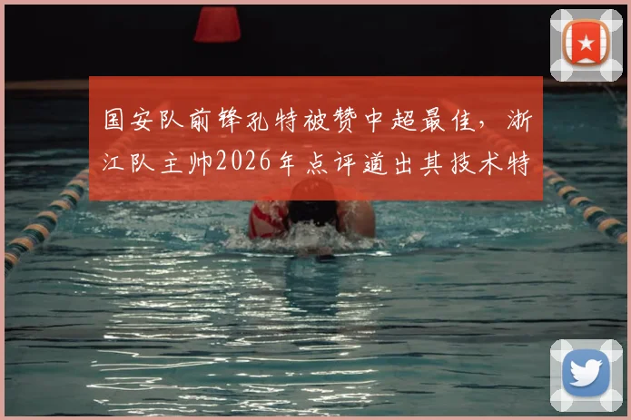 国安队前锋孔特被赞中超最佳，浙江队主帅2026年点评道出其技术特点与影响力
