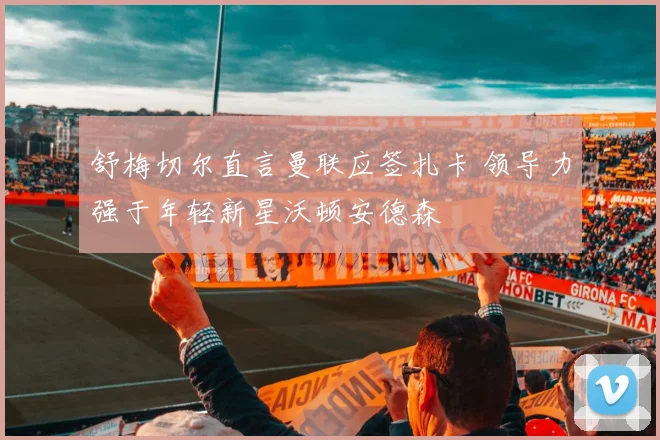 舒梅切尔直言曼联应签扎卡 领导力强于年轻新星沃顿安德森