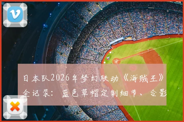 日本队2026年梦幻联动《海贼王》全记录:蓝色草帽定制细节、合影幕后及联动意义解读