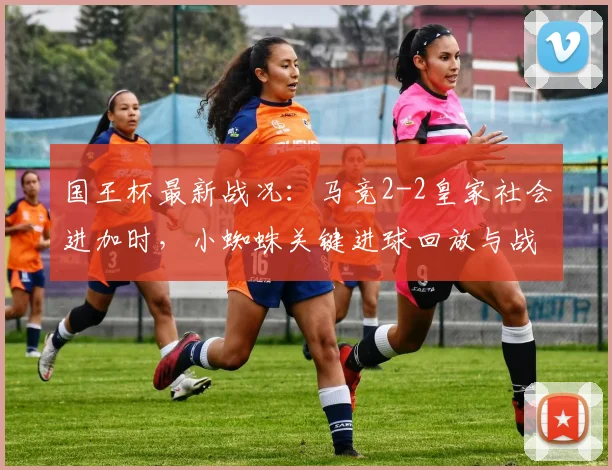 国王杯最新战况：马竞2-2皇家社会进加时，小蜘蛛关键进球回放与战术复盘