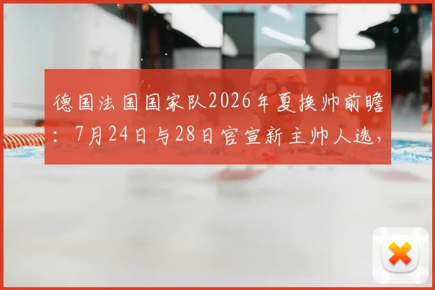德国法国国家队2026年夏换帅前瞻:7月24日与28日官宣新主帅人选,潜在候选与战术风格全解析