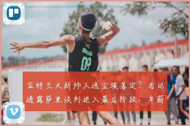 亚特兰大新帅人选尘埃落定？名记透露萨里谈判进入最后阶段，年薪350万欧元