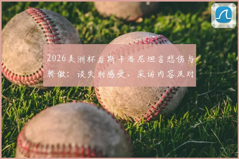 2026美洲杯后斯卡洛尼坦言悲伤与骄傲：谈失利感受、采访内容及对亚军荣誉的看法，阿根廷主帅最新发言解读