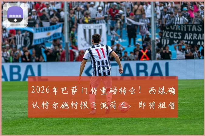 2026年巴萨门将重磅转会!西媒确认特尔施特根飞抵荷兰,即将租借加盟阿贾克斯