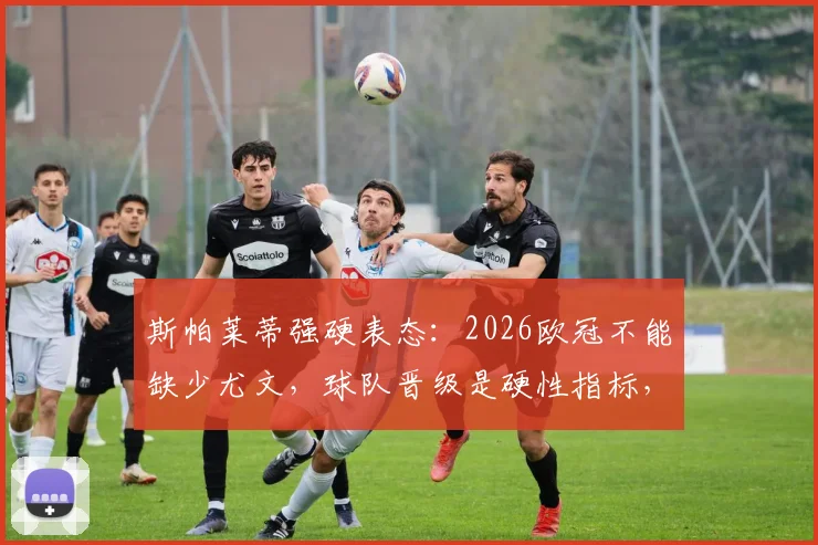 斯帕莱蒂强硬表态：2026欧冠不能缺少尤文，球队晋级是硬性指标，各方压力全解析