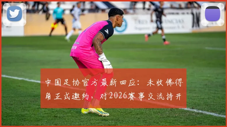 中国足协官方最新回应:未收佛得角正式邀约,对2026赛事交流持开放态度,潜在热身赛对手解析