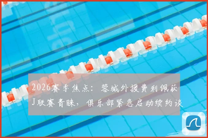 2026赛季焦点：蓉城外援费利佩获J联赛青睐，俱乐部紧急启动续约谈判，球员未来去向解析