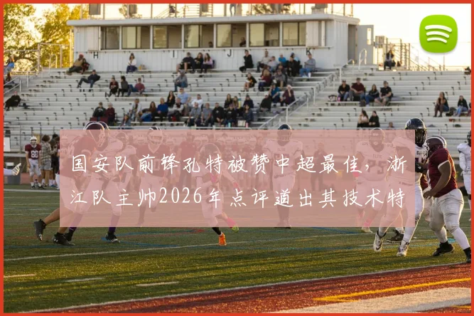 国安队前锋孔特被赞中超最佳，浙江队主帅2026年点评道出其技术特点与影响力