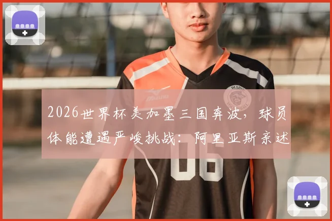 2026世界杯美加墨三国奔波，球员体能遭遇严峻挑战：阿里亚斯亲述影响与恢复之道