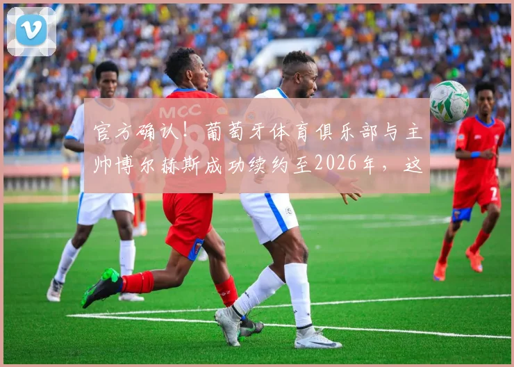 官方确认！葡萄牙体育俱乐部与主帅博尔赫斯成功续约至2026年，这份长约意味着什么？