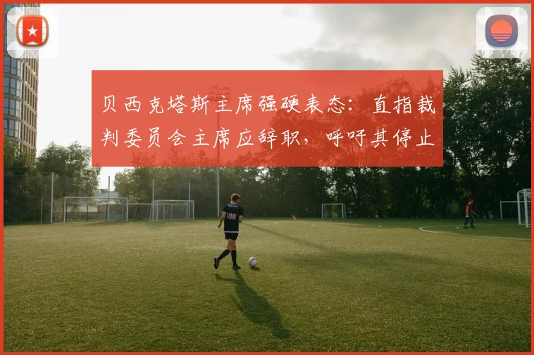 贝西克塔斯主席强硬表态：直指裁判委员会主席应辞职，呼吁其停止干预土耳其足球事务