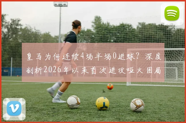 皇马为何连续4场半场0进球？深度剖析2026年以来首次进攻哑火困局，安帅战术与球员状态成关键