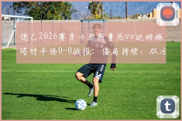 德乙2026赛季卡尔斯鲁厄vs达姆施塔特半场0-0战报：僵局持续，双方进攻乏力关键点解读