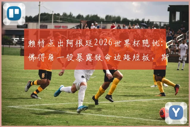 赖特点出阿根廷2026世界杯隐忧：佛得角一役暴露致命边路短板，斯卡洛尼亟待解决