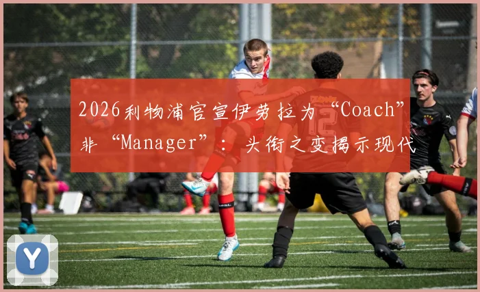 2026利物浦官宣伊劳拉为“Coach”非“Manager”:头衔之变揭示现代足球管理权限分工新趋势