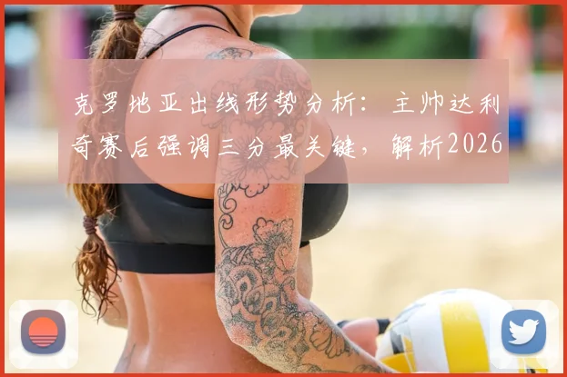 克罗地亚出线形势分析：主帅达利奇赛后强调三分最关键，解析2026世界杯预选赛晋级前景与后续赛程