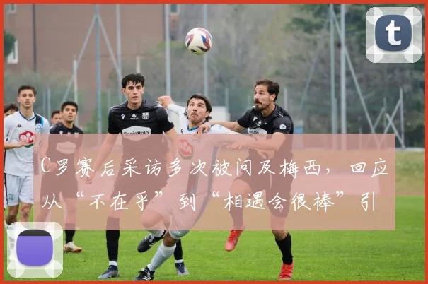 C罗赛后采访多次被问及梅西，回应从“不在乎”到“相遇会很棒”引热议，2026世界杯淘汰赛对决成焦点