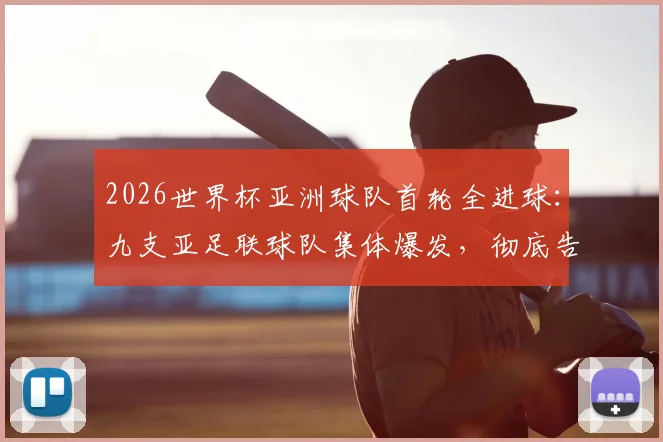 2026世界杯亚洲球队首轮全进球：九支亚足联球队集体爆发，彻底告别鱼腩时代