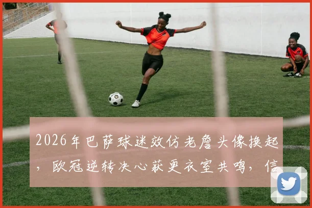2026年巴萨球迷效仿老詹头像换起，欧冠逆转决心获更衣室共鸣，信仰力量显化