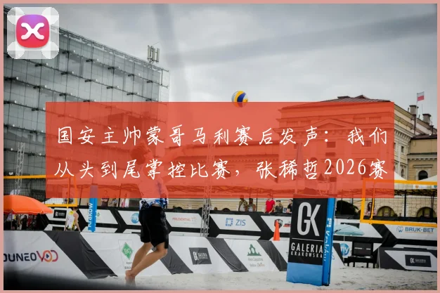 国安主帅蒙哥马利赛后发声：我们从头到尾掌控比赛，张稀哲2026赛季伤情需等待详细检查结果
