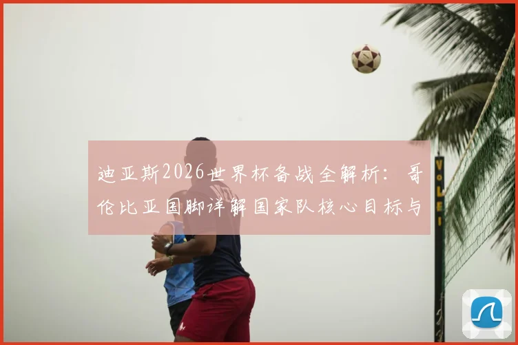 迪亚斯2026世界杯备战全解析:哥伦比亚国脚详解国家队核心目标与赢球哲学