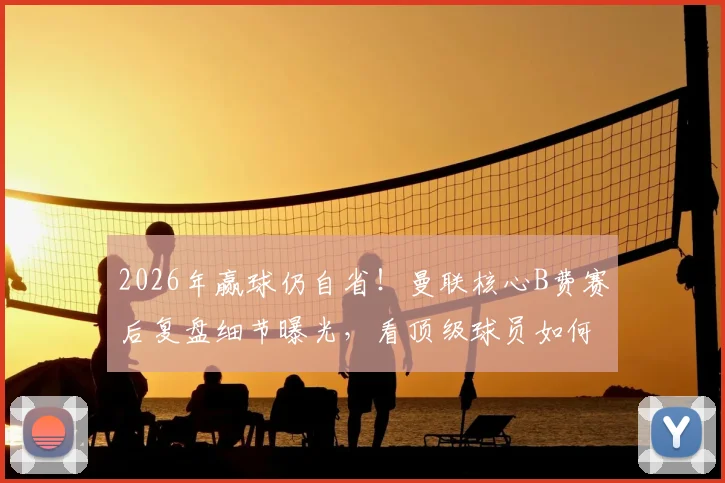 2026年赢球仍自省！曼联核心B费赛后复盘细节曝光，看顶级球员如何利用休息时间自我提升