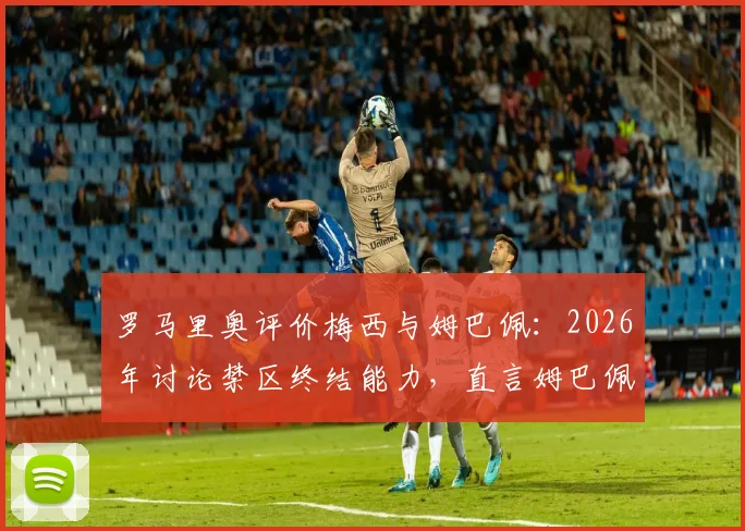 罗马里奥评价梅西与姆巴佩：2026年讨论禁区终结能力，直言姆巴佩现役最像自己