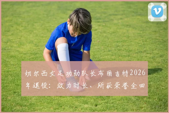 切尔西女足功勋队长布丽吉特2026年退役：效力时长、所获荣誉全回顾，并留队转型基金会理事