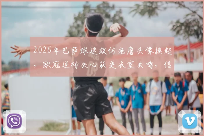 2026年巴萨球迷效仿老詹头像换起，欧冠逆转决心获更衣室共鸣，信仰力量显化