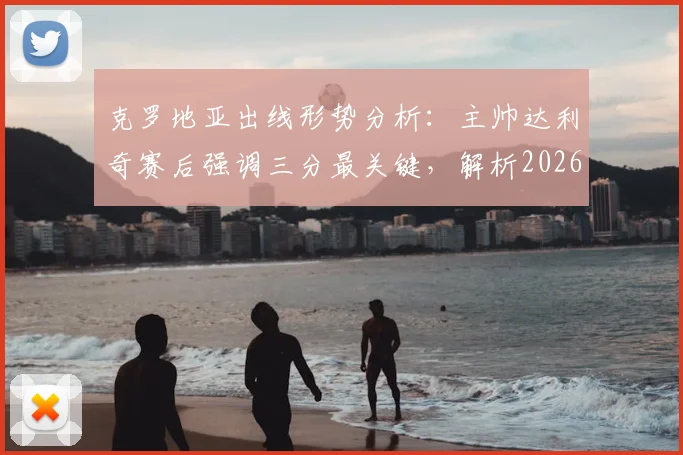 克罗地亚出线形势分析：主帅达利奇赛后强调三分最关键，解析2026世界杯预选赛晋级前景与后续赛程