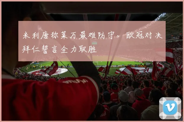 米利唐称莱万最难防守，欧冠对决拜仁誓言全力取胜