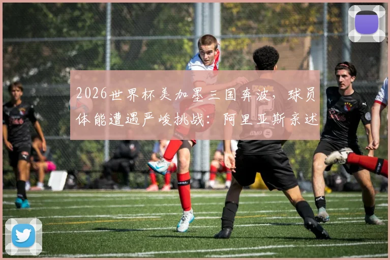 2026世界杯美加墨三国奔波,球员体能遭遇严峻挑战:阿里亚斯亲述影响与恢复之道