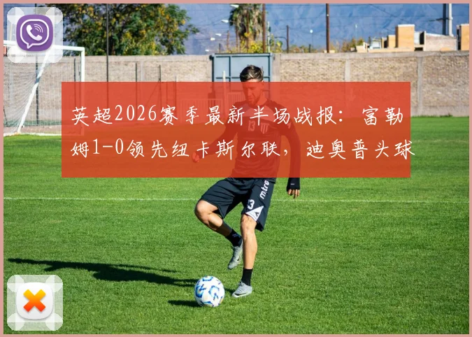 英超2026赛季最新半场战报：富勒姆1-0领先纽卡斯尔联，迪奥普头球补射建功点燃主场