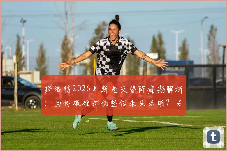 斯洛特2026年新老交替阵痛期解析：为何艰难却仍坚信未来光明？五大挑战与机遇深度探讨
