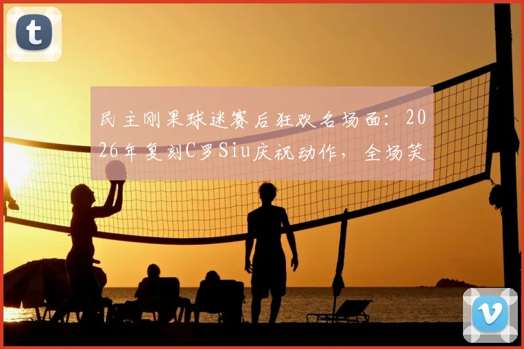 民主刚果球迷赛后狂欢名场面：2026年复刻C罗Siu庆祝动作，全场笑翻