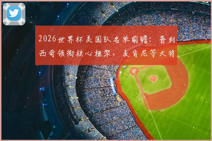 2026世界杯美国队名单前瞻:普利西奇领衔核心框架,麦肯尼等大将入选引热议