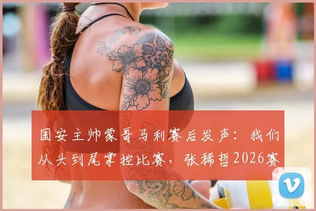 国安主帅蒙哥马利赛后发声：我们从头到尾掌控比赛，张稀哲2026赛季伤情需等待详细检查结果