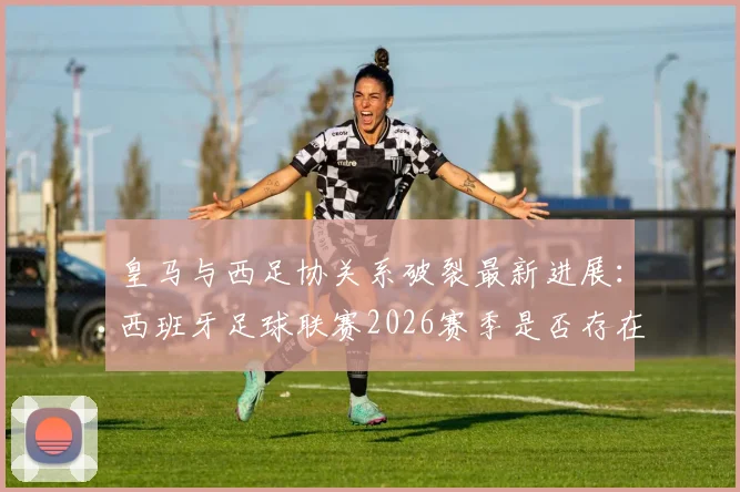 皇马与西足协关系破裂最新进展：西班牙足球联赛2026赛季是否存在操纵争议