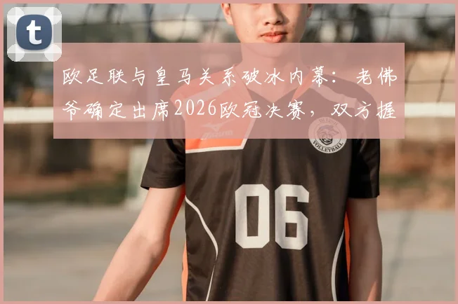 欧足联与皇马关系破冰内幕：老佛爷确定出席2026欧冠决赛，双方握手言和细节曝光