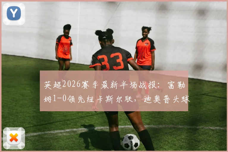 英超2026赛季最新半场战报:富勒姆1-0领先纽卡斯尔联,迪奥普头球补射建功点燃主场