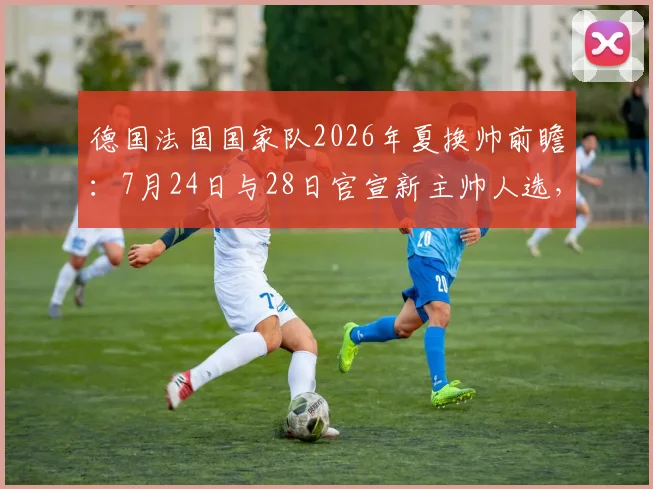 德国法国国家队2026年夏换帅前瞻:7月24日与28日官宣新主帅人选,潜在候选与战术风格全解析