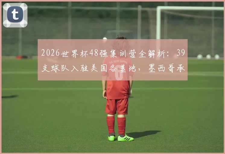 2026世界杯48强集训营全解析：39支球队入驻美国各基地，墨西哥承办7队赛前备战