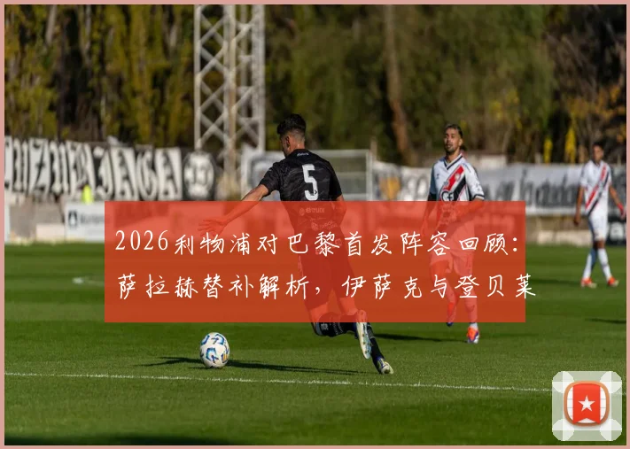 2026利物浦对巴黎首发阵容回顾:萨拉赫替补解析,伊萨克与登贝莱关键对位全纪录