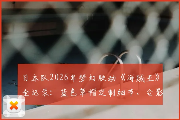 日本队2026年梦幻联动《海贼王》全记录：蓝色草帽定制细节、合影幕后及联动意义解读