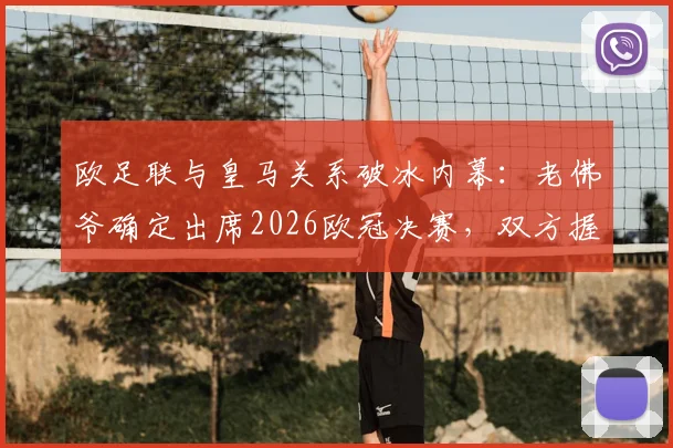 欧足联与皇马关系破冰内幕：老佛爷确定出席2026欧冠决赛，双方握手言和细节曝光