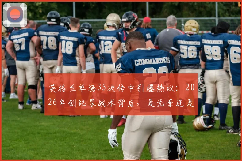 英格兰单场35次传中引爆热议：2026年创纪录战术背后，是无奈还是杀招？深度剖析边锋战术现状