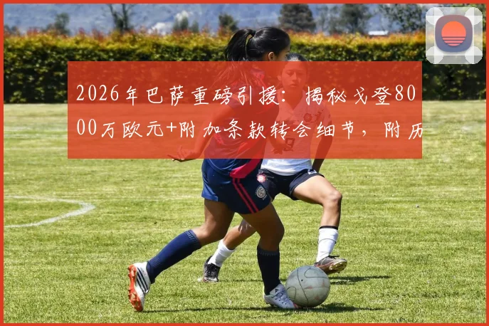 2026年巴萨重磅引援:揭秘戈登8000万欧元+附加条款转会细节,附历年天价转会费回顾
