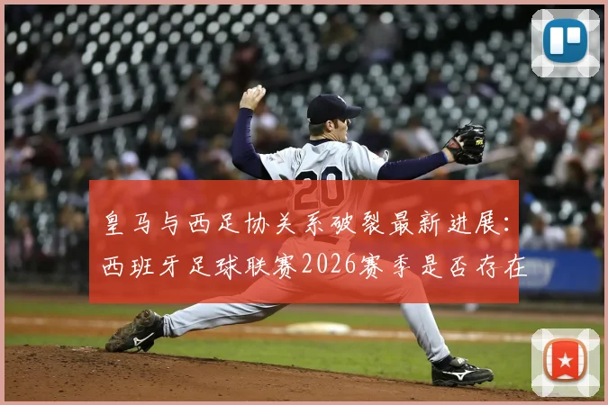 皇马与西足协关系破裂最新进展：西班牙足球联赛2026赛季是否存在操纵争议